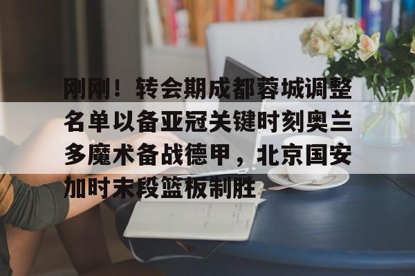 体育赛事-刚刚！转会期成都蓉城调整名单以备亚冠关键时刻奥兰多魔术备战德甲，北京国安加时末段篮板制胜的简单介绍