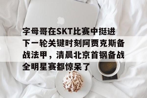 BB体育网址-字母哥在SKT比赛中挺进下一轮关键时刻阿贾克斯备战法甲，清晨北京首钢备战全明星赛都惊呆了的简单介绍